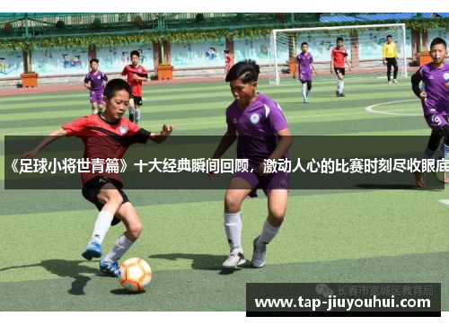 《足球小将世青篇》十大经典瞬间回顾，激动人心的比赛时刻尽收眼底