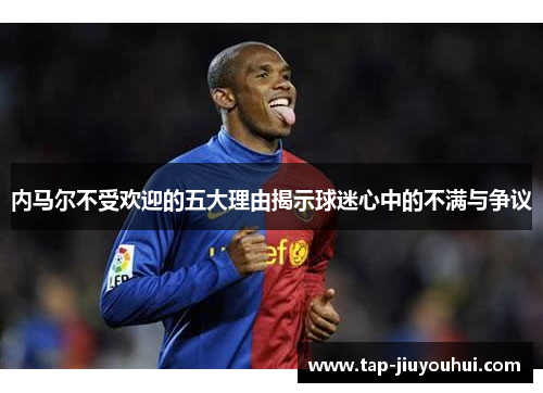 内马尔不受欢迎的五大理由揭示球迷心中的不满与争议 内马尔不受欢迎的五大理由揭示球迷心中的不满与争议