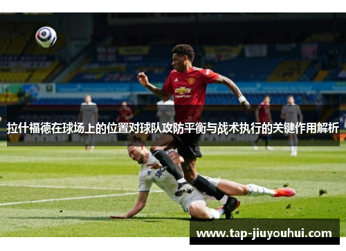 拉什福德在球场上的位置对球队攻防平衡与战术执行的关键作用解析 拉什福德在球场上的位置对球队攻防平衡与战术执行的关键作用解析