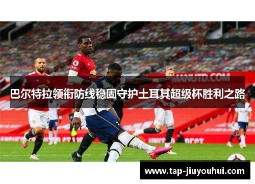 巴尔特拉领衔防线稳固守护土耳其超级杯胜利之路