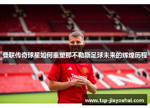 曼联传奇球星如何重塑那不勒斯足球未来的辉煌历程 曼联传奇球星如何重塑那不勒斯足球未来的辉煌历程