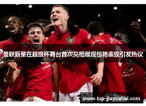 曼联新星在超级杯舞台首次亮相展现惊艳表现引发热议