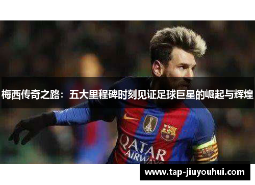 梅西传奇之路：五大里程碑时刻见证足球巨星的崛起与辉煌