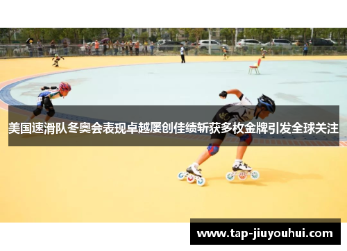 美国速滑队冬奥会表现卓越屡创佳绩斩获多枚金牌引发全球关注