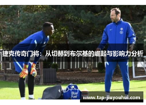 捷克传奇门将:从切赫到布尔基的崛起与影响力分析 捷克传奇门将:从切赫到布尔基的崛起与影响力分析