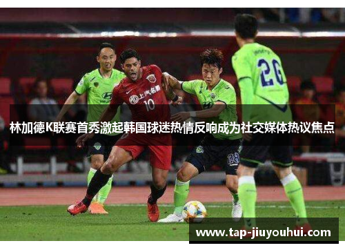 林加德K联赛首秀激起韩国球迷热情反响成为社交媒体热议焦点