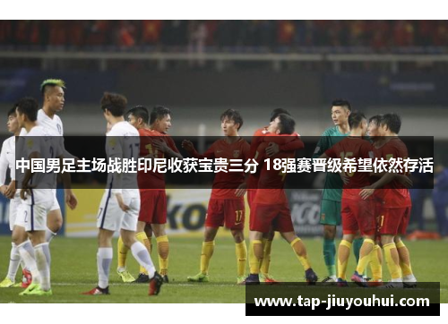 中国男足主场战胜印尼收获宝贵三分 18强赛晋级希望依然存活 中国男足主场战胜印尼收获宝贵三分 18强赛晋级希望依然存活